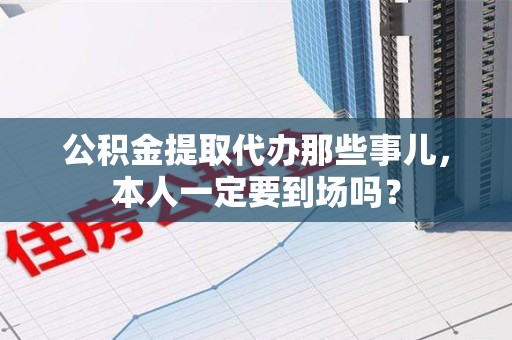 黄山公积金提取代办那些事儿，本人一定要到场吗？
