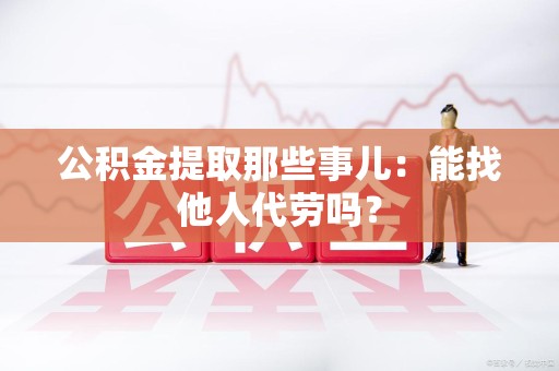 黄山公积金提取那些事儿：能找他人代劳吗？